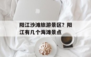 阳江沙滩旅游景区？阳江有几个海滩景点