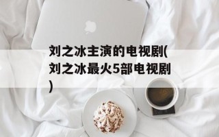 刘之冰主演的电视剧(刘之冰最火5部电视剧)
