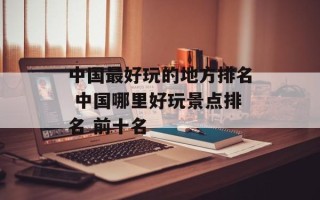 中国最好玩的地方排名 中国哪里好玩景点排名 前十名