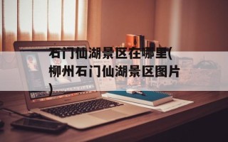 石门仙湖景区在哪里(柳州石门仙湖景区图片)