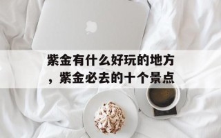 紫金有什么好玩的地方，紫金必去的十个景点