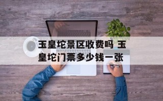 玉皇坨景区收费吗 玉皇坨门票多少钱一张