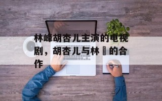 林峰胡杏儿主演的电视剧，胡杏儿与林峯的合作