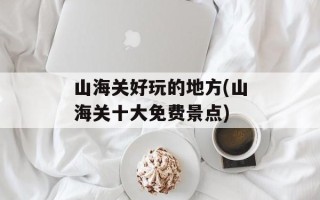 山海关好玩的地方(山海关十大免费景点)