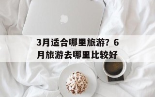 3月适合哪里旅游？6月旅游去哪里比较好