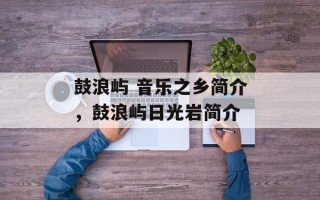 鼓浪屿 音乐之乡简介，鼓浪屿日光岩简介