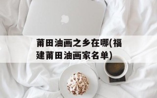 莆田油画之乡在哪(福建莆田油画家名单)