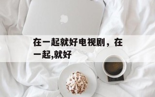 在一起就好电视剧，在一起,就好