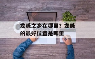 龙脉之乡在哪里？龙脉的最好位置是哪里