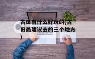 古田有什么好玩的(古田最建议去的三个地方)
