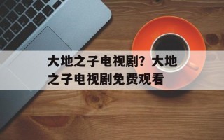 大地之子电视剧？大地之子电视剧免费观看