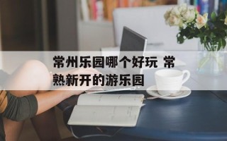 常州乐园哪个好玩 常熟新开的游乐园