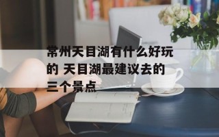 常州天目湖有什么好玩的 天目湖最建议去的三个景点