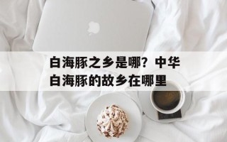 白海豚之乡是哪？中华白海豚的故乡在哪里
