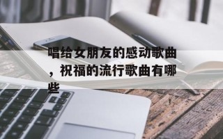 唱给女朋友的感动歌曲，祝福的流行歌曲有哪些