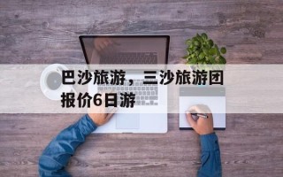 巴沙旅游，三沙旅游团报价6日游