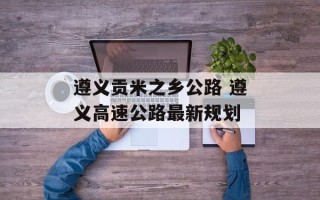 遵义贡米之乡公路 遵义高速公路最新规划