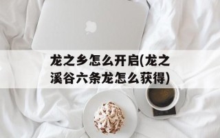 龙之乡怎么开启(龙之溪谷六条龙怎么获得)