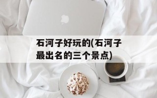 石河子好玩的(石河子最出名的三个景点)