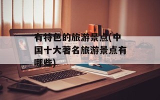 有特色的旅游景点(中国十大著名旅游景点有哪些)