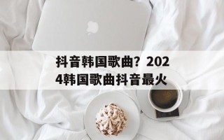 抖音韩国歌曲？2024韩国歌曲抖音最火
