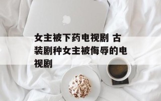 女主被下药电视剧 古装剧种女主被侮辱的电视剧