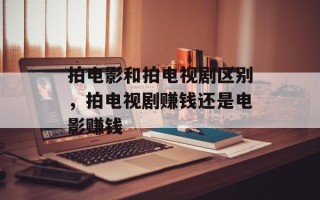 拍电影和拍电视剧区别，拍电视剧赚钱还是电影赚钱