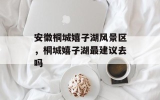 安徽桐城嬉子湖风景区，桐城嬉子湖最建议去吗