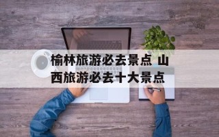榆林旅游必去景点 山西旅游必去十大景点