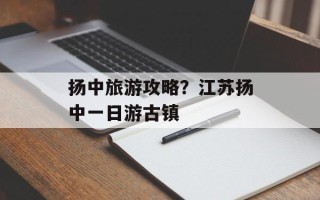 扬中旅游攻略？江苏扬中一日游古镇