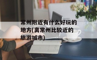 常州附近有什么好玩的地方(离常州比较近的旅游城市)