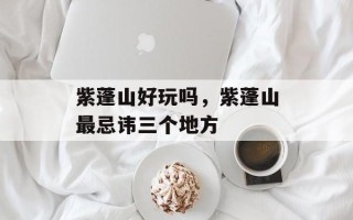 紫蓬山好玩吗，紫蓬山最忌讳三个地方