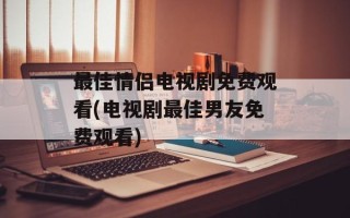 最佳情侣电视剧免费观看(电视剧最佳男友免费观看)