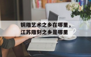 铜雕艺术之乡在哪里，江苏雕刻之乡是哪里