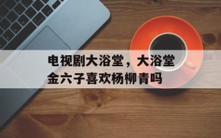 电视剧大浴堂，大浴堂金六子喜欢杨柳青吗