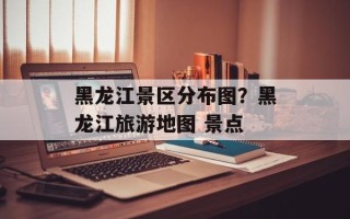黑龙江景区分布图？黑龙江旅游地图 景点