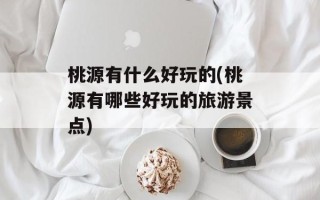 桃源有什么好玩的(桃源有哪些好玩的旅游景点)
