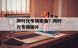跨时代专辑歌曲？跨时代专辑图片