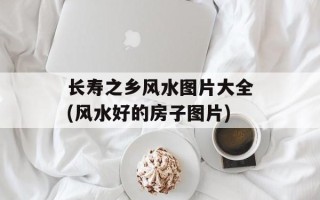 长寿之乡风水图片大全(风水好的房子图片)