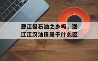 潜江是石油之乡吗，潜江江汉油田属于什么区