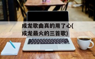 成龙歌曲真的用了心(成龙最火的三首歌)