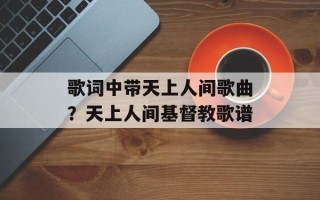 歌词中带天上人间歌曲？天上人间基督教歌谱