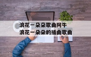 浪花一朵朵歌曲阿牛 浪花一朵朵的插曲歌曲