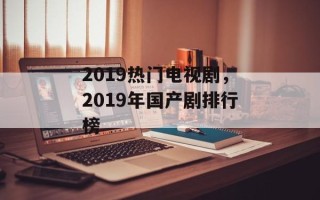 2019热门电视剧，2019年国产剧排行榜