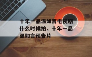 十年一品温如言电视剧什么时候拍，十年一品温如言预告片