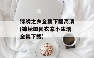 锦绣之乡全集下载高清(锦绣田园农家小生活全集下载)