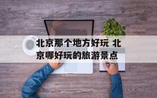 北京那个地方好玩 北京哪好玩的旅游景点