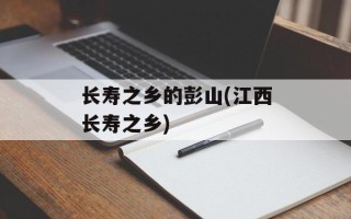 长寿之乡的彭山(江西长寿之乡)