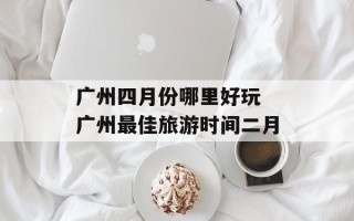 广州四月份哪里好玩 广州最佳旅游时间二月