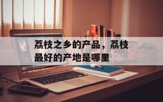 荔枝之乡的产品，荔枝最好的产地是哪里
